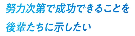 努力次第で成功できることを後輩たちに示したい