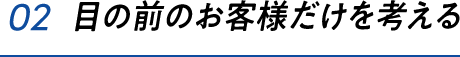 02 目の前のお客様だけを考える