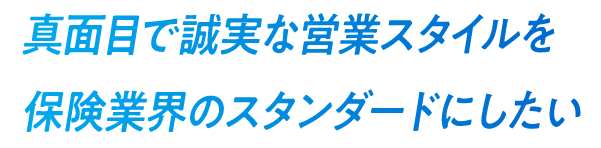 真面目で誠実な営業スタイルを保険業界のスタンダードにしたい