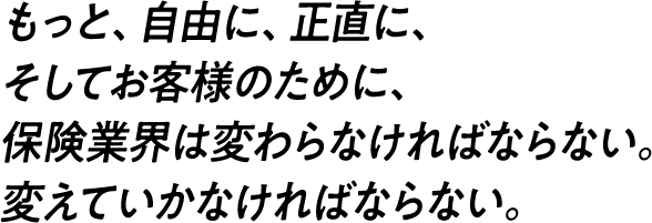 もっと、自由に、正直に、そしてお客様のために、保険業界は変わらなければならない。変えていかなければならない。