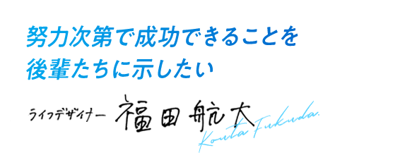 努力次第で成功できることを後輩たちに示したい ライフデザイナー 福田 航大