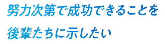 努力次第で成功できることを後輩たちに示したい