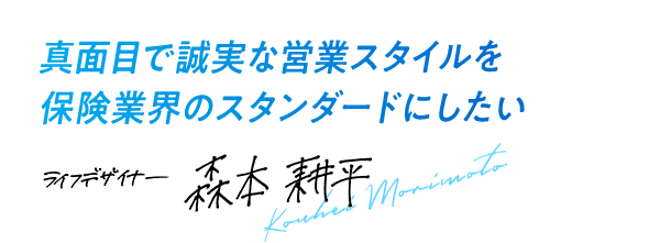 真面目で誠実な営業スタイルを保険業会のスタンダードにしたい ライフデザイナー 森本 耕平